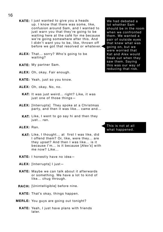 16  KATE:  ALEX:  KATE:  ALEX:  KATE:  ALEX:  KAT:  ALEX:  KAT:  ALEX:  KAT:  KATE:  ALEX:  KATE:  RACH  KATE:  MERLE:  KATE:  1 just wanted to give you a heads obated a up. 1 know that there was some, like,  confusion around Sam, and | wanted to just warn you that they’re going to be n we confront waiting here at the café for me because wanted a we’re going somewhere after this. And  1 didn’t want you to be, like, thrown off before we got that resclved or whatever.  That... sarry? Who’s going to be waiting? freak out when they My partner Sam this was our way of Oh, okay. Fair enough.  Yeah, just so you know. ©h, okay. No, no.  It was just weird... right? Like, it was just one of those things —  [interrupts] They spoke at a Christmas party, and then it was like... came and.  Like, 1 went to go say hi and then they just... ran  Ran,  Like, 1 thought... at first | was like, did offend them? Or, like, were they... are they upset? And then | was like... is it because I’m.. is it because [Alex’s] with me now? Like.  1 honestly have no idea—  linterrupts] 1 just—  Maybe we can talk about it afterwards or something. We have a lot to kind of like....chug through  [Unintelligible] before nine.  That’s okay, things happen  You guys are going out tonight?  Yeah, I just have plans with friends Iater. 